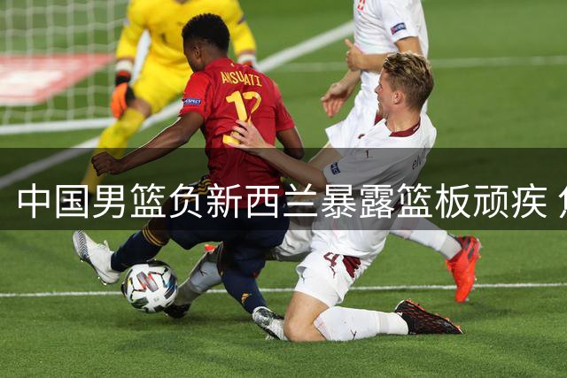 中国男篮负新西兰暴露篮板顽疾 焦泊乔成唯一亮点