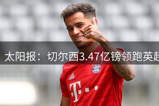 太阳报：切尔西3.47亿镑领跑英超引援榜，热刺3.22亿英镑第二