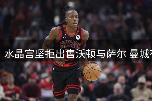水晶宫坚拒出售沃顿与萨尔 曼城有意而利物浦未行动