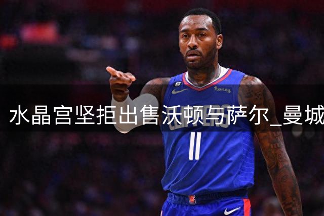 水晶宫坚拒出售沃顿与萨尔 曼城有意而利物浦未行动