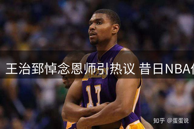 王治郅悼念恩师引热议 昔日NBA伯乐离世牵动篮坛