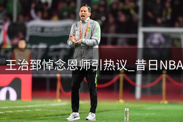 王治郅悼念恩师引热议 昔日NBA伯乐离世牵动篮坛