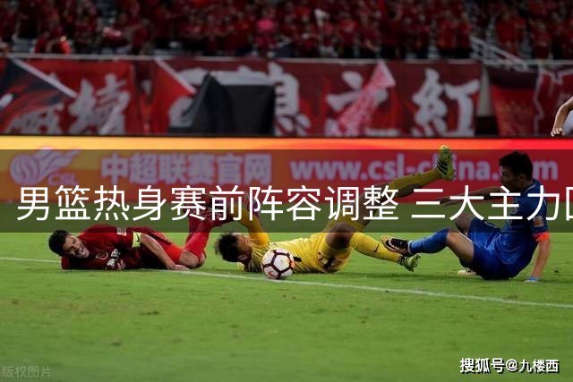 男篮热身赛前阵容调整 三大主力回归杨瀚森归队合训
