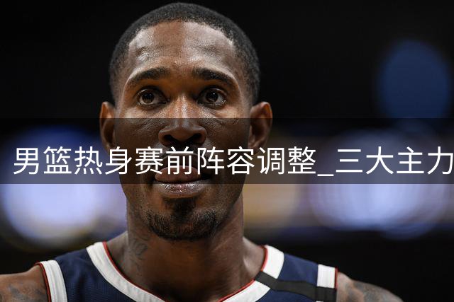 男篮热身赛前阵容调整 三大主力回归杨瀚森归队合训