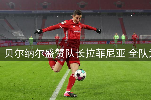 贝尔纳尔盛赞队长拉菲尼亚 全队为亚马尔破荒欣喜