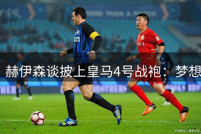 赫伊森谈披上皇马4号战袍：梦想的实现与责任