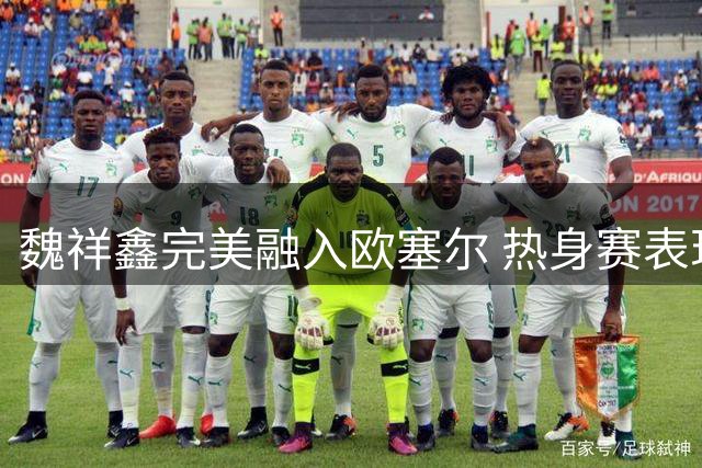 魏祥鑫完美融入欧塞尔 热身赛表现引队友力挺