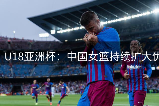 U18亚洲杯：中国女篮持续扩大优势 吕飞燕抢断建功张淳智三分精准