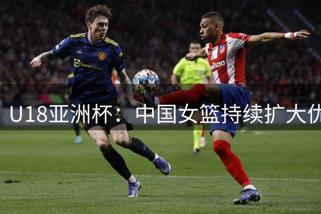 U18亚洲杯：中国女篮持续扩大优势 吕飞燕抢断建功张淳智三分精准
